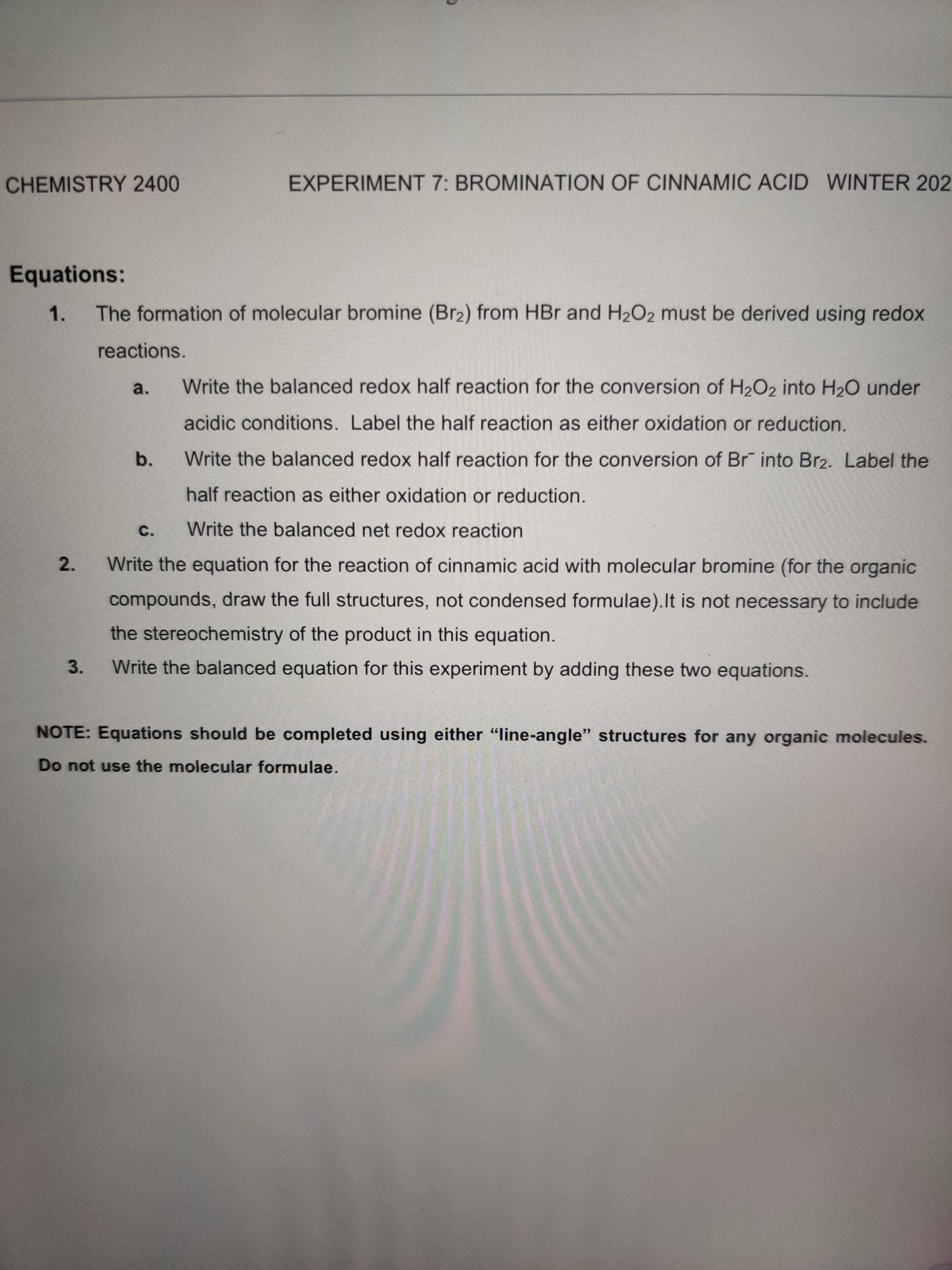 CHEMISTRY 2400
EXPERIMENT 7: BROMINATION OF CINNAMIC ACID WINTER 202.
Equations:
1.
The formation of molecular bromine (Br2) from HBr and H2O2 must be derived using redox
reactions.
a.
Write the balanced redox half reaction for the conversion of H2O2 into H20 under
acidic conditions. Label the half reaction as either oxidation or reduction.
b.
Write the balanced redox half reaction for the conversion of Br into Br2. Label the
half reaction as either oxidation or reduction.
C.
Write the balanced net redox reaction
2.
Write the equation for the reaction of cinnamic acid with molecular bromine (for the organic
compounds, draw the full structures, not condensed formulae).It is not necessary to include
the stereochemistry of the product in this equation.
3.
Write the balanced equation for this experiment by adding these two equations.
NOTE: Equations should be completed using either "line-angle" structures for any organic molecules.
Do not use the molecular formulae.
