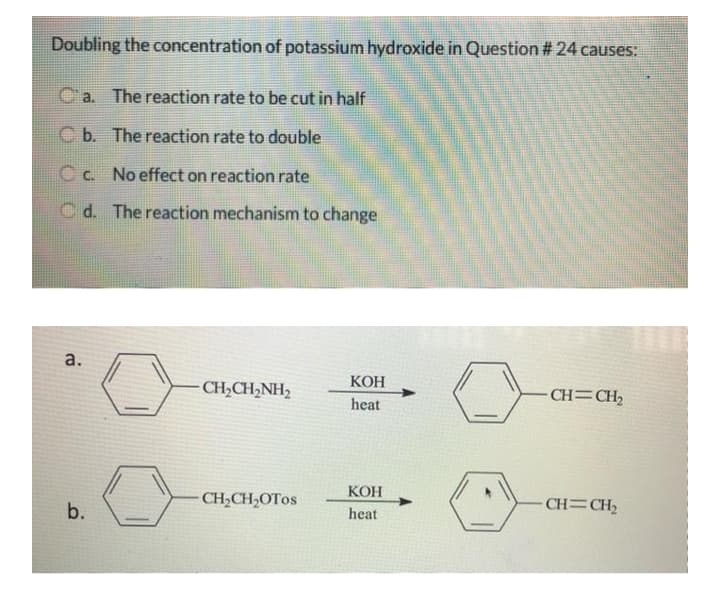 Doubling the concentration of potassium hydroxide in Question # 24 causes:
C'a. The reaction rate to be cut in half
C b. The reaction rate to double
C c. No effect on reaction rate
C d. The reaction mechanism to change
КОН
CH,CH2NH2
- CH=CH,
heat
КОН
b.
CH,CH,OTOS
CH=CH2
heat
a.
