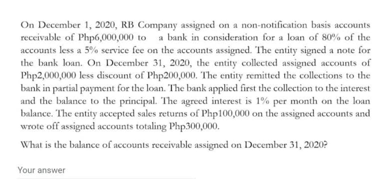 On December 1, 2020, RB Company assigned on a non-notification basis accounts
receivable of Php6,000,000 to a bank in consideration for a loan of 80% of the
accounts less a 5% service fee on the accounts assigned. The entity signed a note for
the bank loan. On December 31, 2020, the entity collected assigned accounts of
Php2,000,000 less discount of Php200,000. The entity remitted the collections to the
bank in partial payment for the loan. The bank applied first the collection to the interest
and the balance to the principal. The agreed interest is 1% per month on the loan
balance. The entity accepted sales returns of Php100,000 on the assigned accounts and
wrote off assigned accounts totaling Php300,000.
What is the balance of accounts receivable assigned on December 31, 2020?
Your answer
