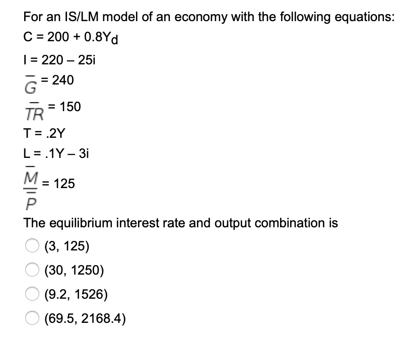 For an IS/LM model of an economy with the following equations:
C = 200 + 0.8Yd
| = 220 – 25i
= 240
= 150
TR
T= .2Y
L= .1Y – 3i
M.
= 125
The equilibrium interest rate and output combination is
(3, 125)
(30, 1250)
(9.2, 1526)
(69.5, 2168.4)
