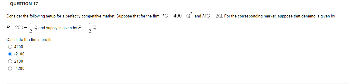 QUESTION 17
Consider the following setup for a perfectly competitive market: Suppose that for the firm, TC = 400+ Q, and MC = 2Q. For the corresponding market, suppose that demand is given by
P= 200 –
Q and supply is given by P =
Q.
Calculate the firm's profits.
O 4200
O -2100
O 2100
O -4200
