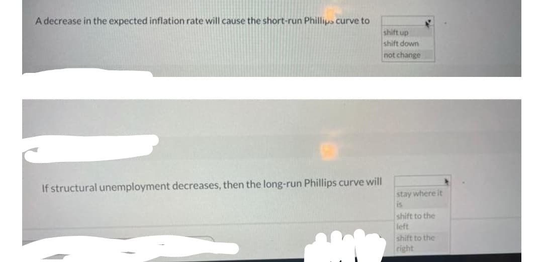 A decrease in the expected inflation rate will cause the short-run Phillips curve to
shift up
shift down
not change
If structural unemployment decreases, then the long-run Phillips curve will
stay where it
is
shift to the
left
shift to the
right
