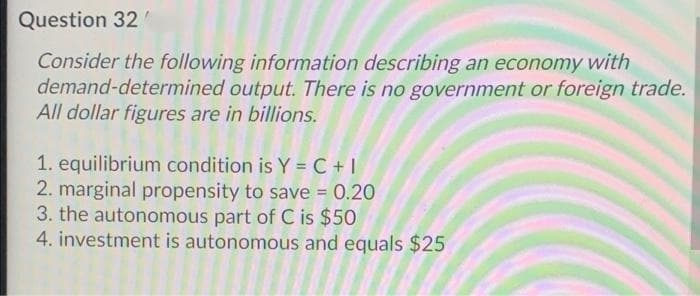 Question 32
Consider the following information describing an economy with
demand-determined output. There is no government or foreign trade.
All dollar figures are in billions.
1. equilibrium condition is Y = C +|
2. marginal propensity to save = 0.20
3. the autonomous part of C is $50
4. investment is autonomous and equals $25
