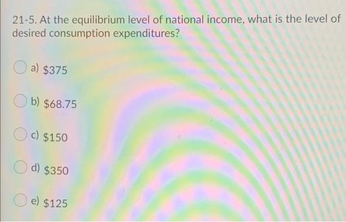 21-5. At the equilibrium level of national income, what is the level of
desired consumption expenditures?
a) $375
b) $68.75
c) $150
d) $350
e) $125
