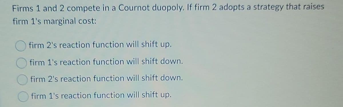 Firms 1 and 2 compete in a Cournot duopoly. If firm 2 adopts a strategy that raises
firm 1's marginal cost:
firm 2's reaction function will shift up.
firm 1's reaction function will shift down.
firm 2's reaction function will shift down.
firm 1's reaction function will shift up.
