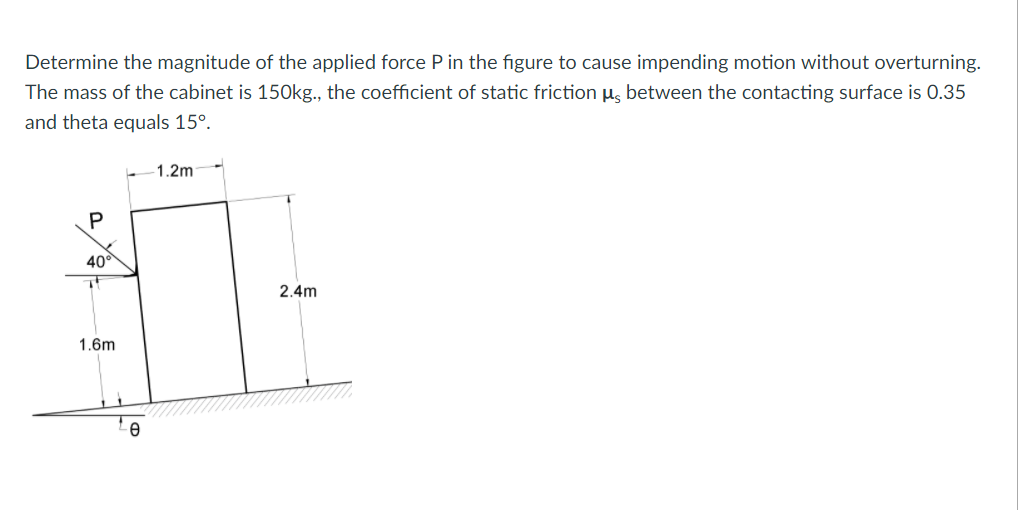 Determine the magnitude of the applied force P in the figure to cause impending motion without overturning.
The mass of the cabinet is 150kg., the coefficient of static friction u, between the contacting surface is 0.35
and theta equals 15°.
1.2m
40°
2.4m
1.6m
