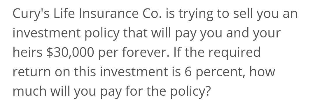 Cury's Life Insurance Co. is trying to sell you an
investment policy that will pay you and your
heirs $30,000 per forever. If the required
return on this investment is 6 percent, how
much will you pay for the policy?
