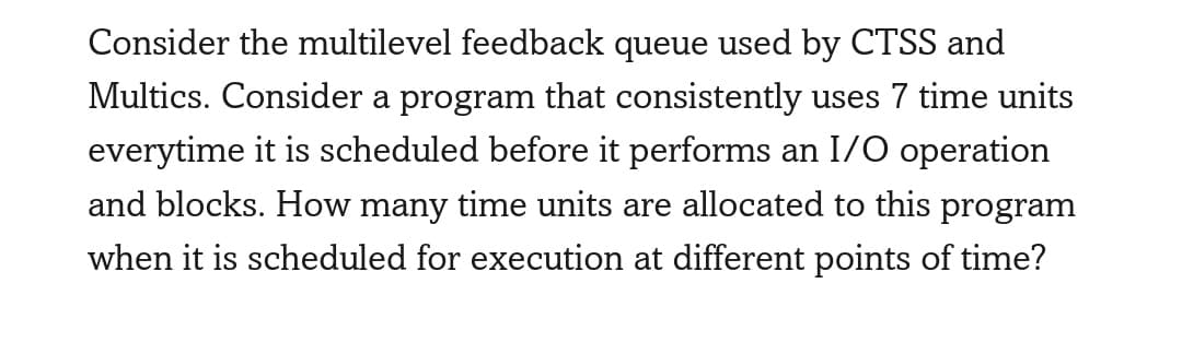 Consider the multilevel feedback queue used by CTSS and
Multics. Consider a program that consistently uses 7 time units
everytime it is scheduled before it performs an I/O operation
and blocks. How many time units are allocated to this program
when it is scheduled for execution at different points of time?