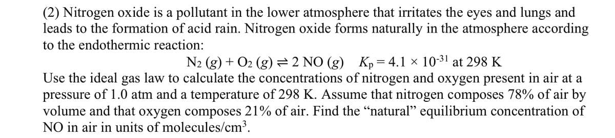 (2) Nitrogen oxide is a pollutant in the lower atmosphere that irritates the eyes and lungs and
leads to the formation of acid rain. Nitrogen oxide forms naturally in the atmosphere according
to the endothermic reaction:
N2 (g) + O2 (g) = 2 NO (g) Kp = 4.1 × 10-31 at 298 K
Use the ideal gas law to calculate the concentrations of nitrogen and oxygen present in air at a
pressure of 1.0 atm and a temperature of 298 K. Assume that nitrogen composes 78% of air by
volume and that oxygen composes 21% of air. Find the “natural” equilibrium concentration of
NO in air in units of molecules/cm³.