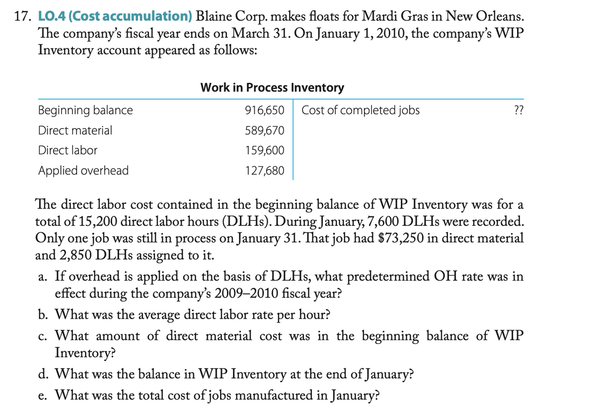 17. LO.4 (Cost accumulation) Blaine Corp. makes floats for Mardi Gras in New Orleans.
The company's fiscal year ends on March 31. On January 1, 2010, the company's WIP
Inventory account appeared as follows:
Work in Process Inventory
Beginning balance
916,650
Cost of completed jobs
??
Direct material
589,670
Direct labor
159,600
Applied overhead
127,680
The direct labor cost contained in the beginning balance of WIP Inventory was for a
total of 15,200 direct labor hours (DLHs). During January, 7,600 DLHs were recorded.
Only one job was still in process on January 31. That job had $73,250 in direct material
and 2,850 DLHs assigned to it.
a. If overhead is applied on the basis of DLHs, what predetermined OH rate was in
effect during the company's 2009-2010 fiscal year?
b. What was the average direct labor rate per hour?
c. What amount of direct material cost was in the beginning balance of WIP
Inventory?
d. What was the balance in WIP Inventory at the end of January?
e. What was the total cost of jobs manufactured in January?
