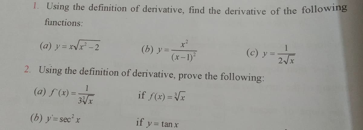 1. Using the definition of derivative, find the derivative of the following
functions:
(a) y = xr -2
(b) y =
(x-1)?
(c) y =
2. Using the definition of derivative, prove the following:
1
(a) f (x) =
if f(x) = Vx
(b) y=sec'x
ec²x
if y
= tan x
