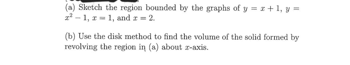 (a) Sketch the region bounded by the graphs of y = x + 1, y =
x2 – 1, x = 1, and x = 2.
(b) Use the disk method to find the volume of the solid formed by
revolving the region in (a) about r-axis.
