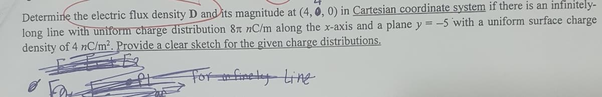 Determine the electric flux density D and its magnitude at (4, 0, 0) in Cartesian coordinate system if there is an infinitely-
long line with uniform charge distribution 87T nC/m along the x-axis and a plane y = -5 with a uniform surface charge
density of 4 nC/m². Provide a clear sketch for the given charge distributions.
Forfinely Line
