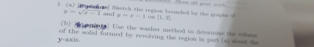 Show all your work
1. (a) p mas] Sketch the region bounded by the graphs of
y=V-1 and y -1 on [1,2].
(b) ts Use the washer method to determine the volume
of the solid formed by revolving the region in part (a) about the
y-axis.
