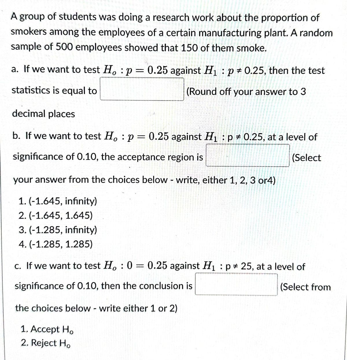 A group of students was doing a research work about the proportion of
smokers among the employees of a certain manufacturing plant. A random
sample of 500 employees showed that 150 of them smoke.
a. If we want to test Ho: p
=
statistics is equal to
0.25 against H₁ p = 0.25, then the test
(Round off your answer to 3
decimal places
b. If we want to test Ho: p = 0.25 against H₁ p = 0.25, at a level of
significance of 0.10, the acceptance region is
(Select
your answer from the choices below - write, either 1, 2, 3 or4)
1. (-1.645, infinity)
2. (-1.645, 1.645)
3. (-1.285, infinity)
4. (-1.285, 1.285)
c. If we want to test Ho: 0= 0.25 against H₁ p 25, at a level of
:
significance of 0.10, then the conclusion is
(Select from
the choices below - write either 1 or 2)
1. Accept Ho
2. Reject Ho
