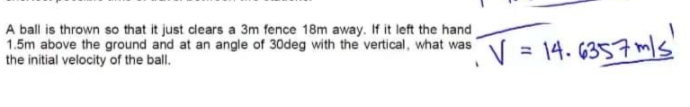 A ball is thrown so that it just clears a 3m fence 18m away. If it left the hand
1.5m above the ground and at an angle of 30deg with the vertical, what wasN = 14. 6357 m/s
the initial velocity of the ball.
V = 14.
