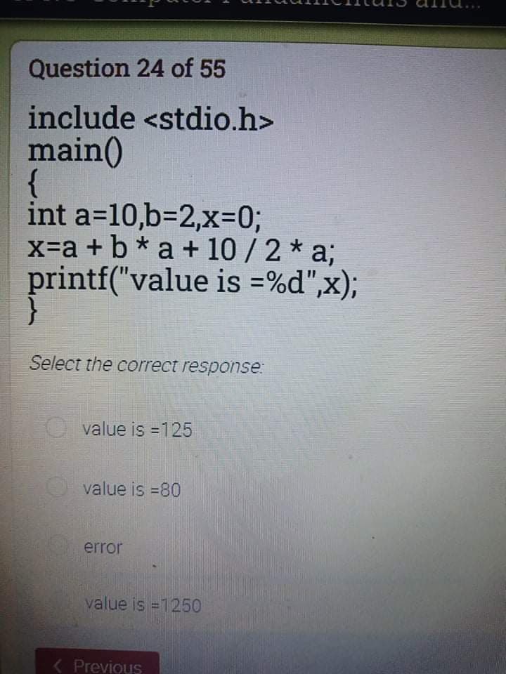 Question 24 of 55
include <stdio.h>
main()
{
int a=10,63D2,x=D03;
x-a + b* a + 10 /2 * a;
printf("value is =%d",x);
Select the correct response:
value is =125
%3D
value is =80
error
value is =1250
( Previous
