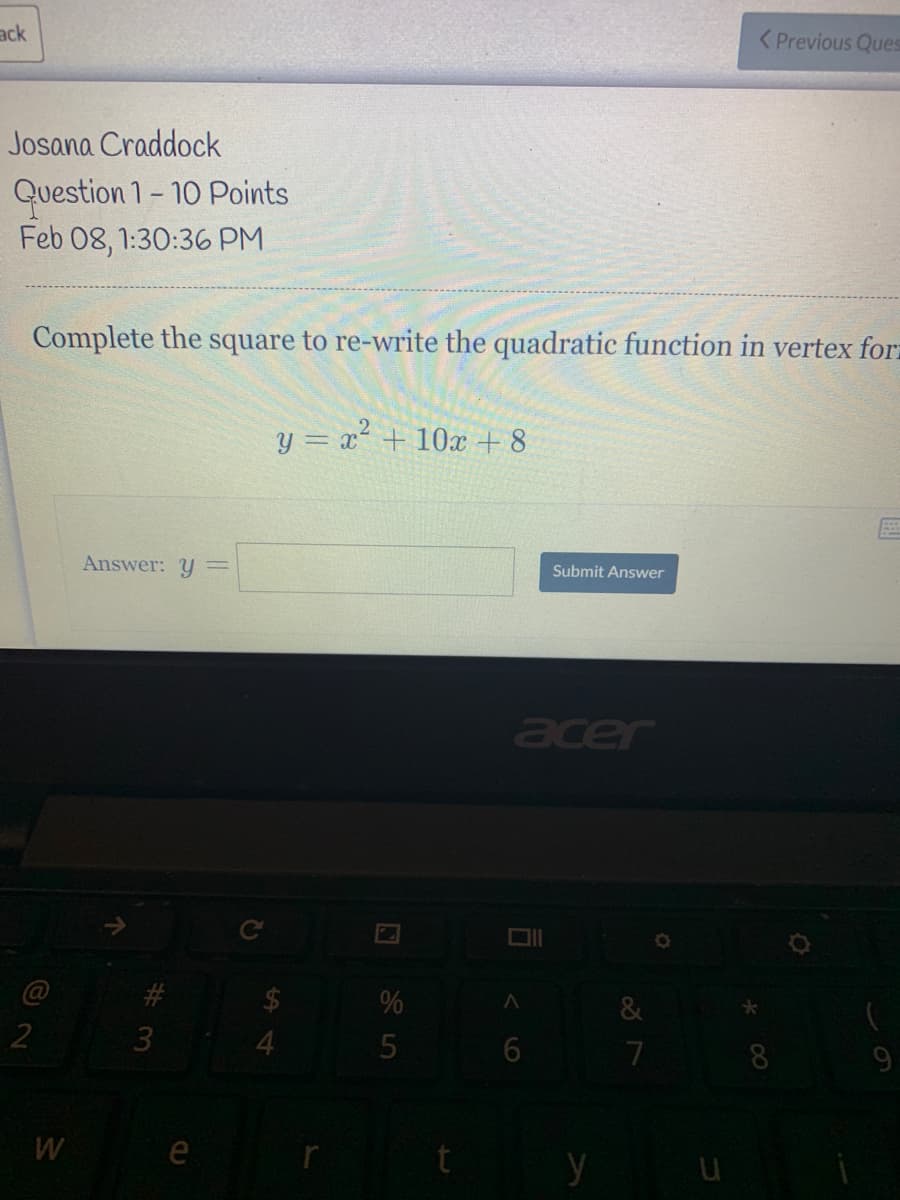 ack
< Previous Ques
Josana Craddock
Question 1- 10 Points
Feb 08, 1:30:36 PM
Complete the square to re-write the quadratic function in vertex for.
y = x² + 10x + 8
Answer: y
Submit Answer
acer
@
&
3
7
8
W
e
y
