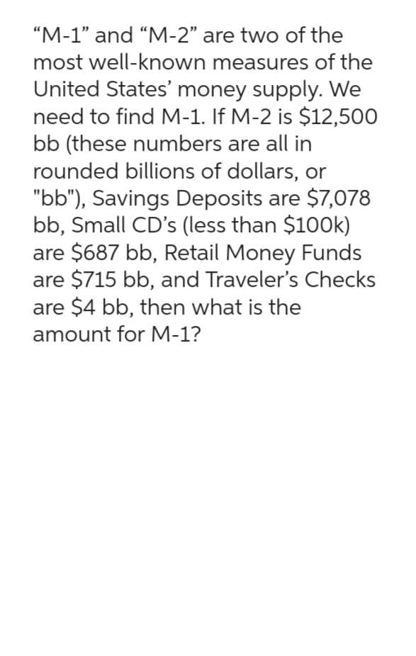"M-1" and "M-2" are two of the
most well-known measures of the
United States' money supply. We
need to find M-1. If M-2 is $12,500
bb (these numbers are all in
rounded billions of dollars, or
"bb"), Savings Deposits are $7,078
bb, Small CD's (less than $100k)
are $687 bb, Retail Money Funds
are $715 bb, and Traveler's Checks
are $4 bb, then what is the
amount for M-1?