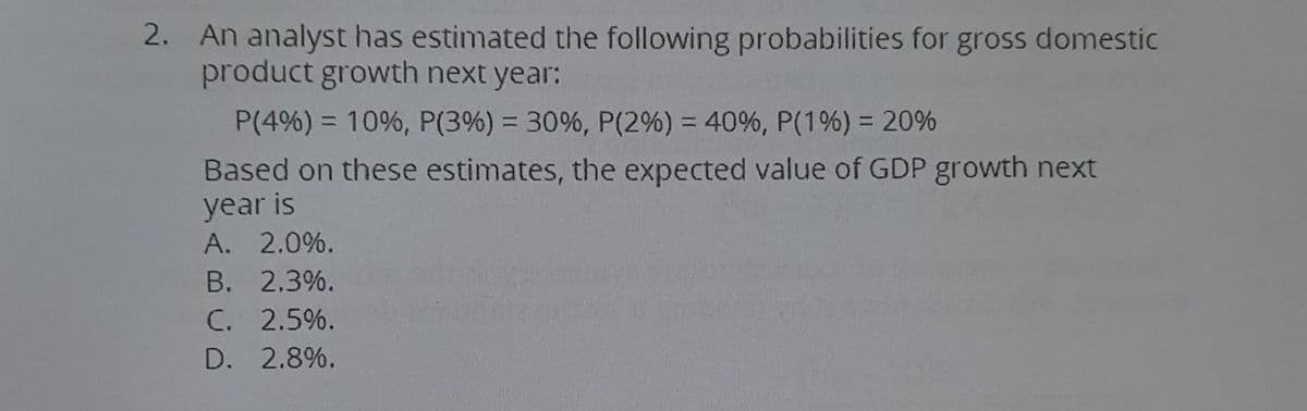 2. An analyst has estimated the following probabilities for gross domestic
product growth next year:
P(4%) = 10%, P (3%) = 30%, P (2%) = 40%, P (1%) = 20%
Based on these estimates, the expected value of GDP growth next
year is
A. 2.0%.
B. 2.3%.
C. 2.5%.
D. 2.8%.