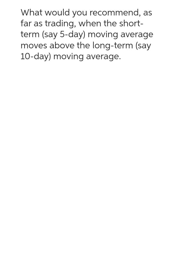 What would you recommend, as
far as trading, when the short-
term (say 5-day) moving average
moves above the long-term (say
10-day) moving average.