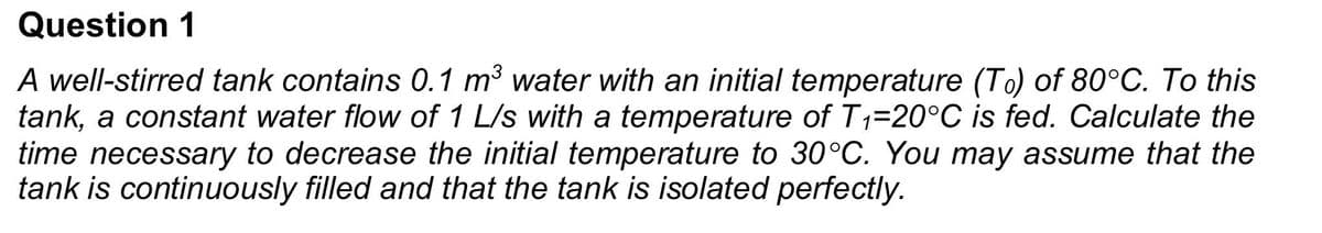 Question 1
A well-stirred tank contains 0.1 m³ water with an initial temperature (To) of 80°C. To this
tank, a constant water flow of 1 L/s with a temperature of T1₁=20°C is fed. Calculate the
time necessary to decrease the initial temperature to 30°C. You may assume that the
tank is continuously filled and that the tank is isolated perfectly.