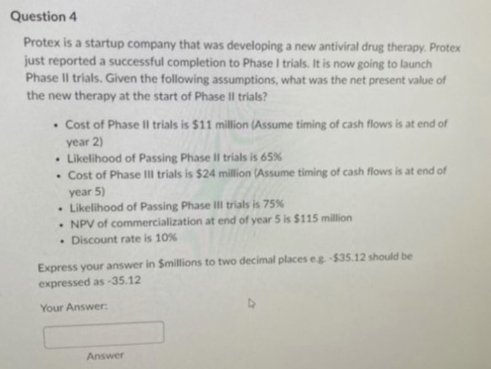 Question 4
Protex is a startup company that was developing a new antiviral drug therapy. Protex
just reported a successful completion to Phase I trials. It is now going to launch
Phase II trials. Given the following assumptions, what was the net present value of
the new therapy at the start of Phase II trials?
. Cost of Phase II trials is $11 million (Assume timing of cash flows is at end of
year 2)
Likelihood of Passing Phase II trials is 65%
. Cost of Phase III trials is $24 million (Assume timing of cash flows is at end of
year 5)
. Likelihood of Passing Phase III trials is 75%
. NPV of commercialization at end of year 5 is $115 million
. Discount rate is 10%
Express your answer in $millions to two decimal places e.g. -$35.12 should be
expressed as-35.12
Your Answer:
Answer