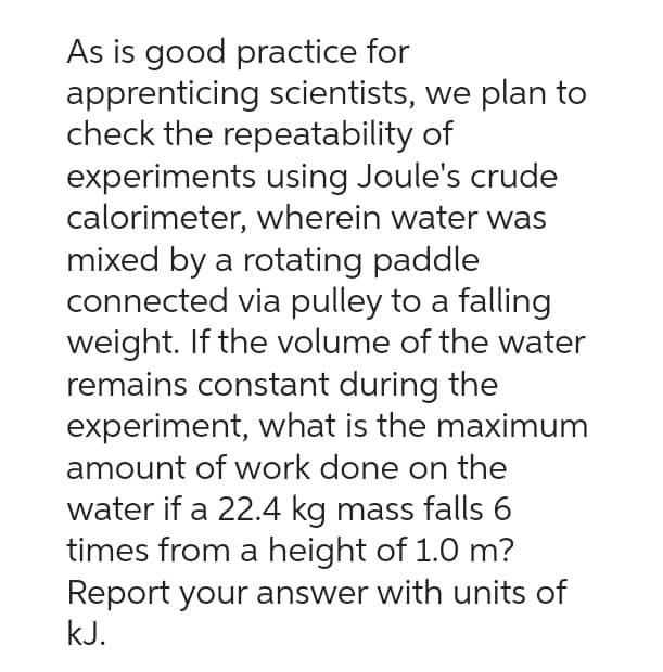 As is good practice for
apprenticing scientists, we plan to
check the repeatability of
experiments using Joule's crude
calorimeter, wherein water was
mixed by a rotating paddle
connected via pulley to a falling
weight. If the volume of the water
remains constant during the
experiment, what is the maximum
amount of work done on the
water if a 22.4 kg mass falls 6
times from a height of 1.0 m?
Report your answer with units of
kJ.