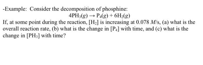 -Example: Consider the decomposition of phosphine:
4PH3(g) → P4(g) + 6H₂(g)
If, at some point during the reaction, [H₂] is increasing at 0.078 M/s, (a) what is the
overall reaction rate, (b) what is the change in [P4] with time, and (c) what is the
change in [PH3] with time?