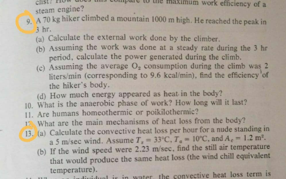 clist?
maximum work efficiency of a
steam engine?
O A 70 kg hiker climbed a mountain 1000 m high. He reached the peak in
3 hr.
(a) Calculate the external work done by the climber.
(b) Assuming the work was done at a steady rate during the 3 hr
period, calculate the power generated during the climb.
(c) Assuming the average O2 consumption during the climb was 2
liters/min (corresponding to 9.6 kcal/min), find the efficiency'of
the hiker's body.
(d) How much energy appeared as heat in the body?
10. What is the anaerobic phase of work? How long will it last?
11. Are humans homeothermic or poikilothermic?
12 What are the main mechanisms of heat loss from the body?
13. (a) Calculate the convective heat loss per hour for a nude standing in
a 5 m/sec wind. Assume T = 33°C, T = 10°C, and A = 1.2 m2.
(b) If the wind speed were 2.23 m/sec, find the still air temperature
that would produce the same heat loss (the wind chill equivalent
temperature).
%3D
dividual is in water the convective heat loss term is
