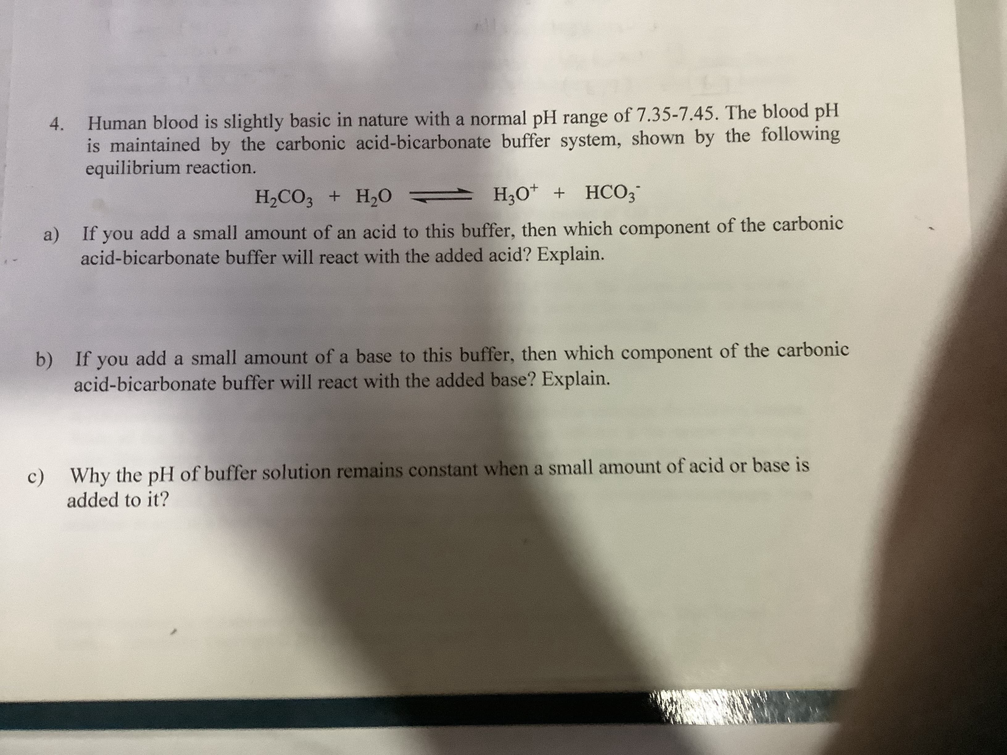 4. Human blood is slightly basic in nature with a normal pH range of 7.35-7.45. The blood pH
is maintained by the carbonic acid-bicarbonate buffer system, shown by the following
equilibrium reaction.
H2CO3 + H2O
H,O* + HCO3
a) If you add a small amount of an acid to this buffer, then which component of the carbonic
acid-bicarbonate buffer will react with the added acid? Explain.
