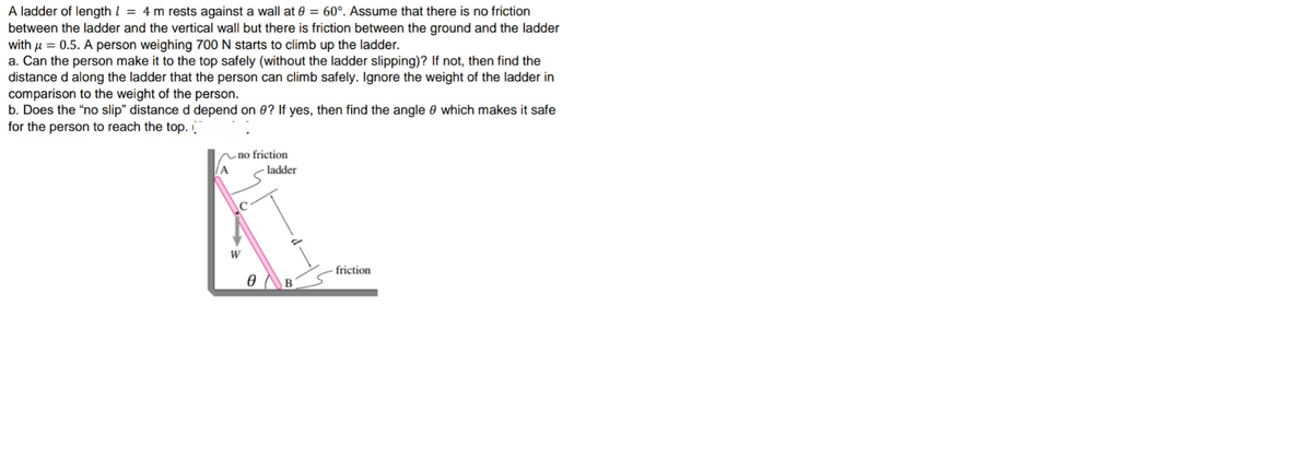 A ladder of length l = 4 m rests against a wall at 0 = 60°. Assume that there is no friction
between the ladder and the vertical wall but there is friction between the ground and the ladder
with µ = 0.5. A person weighing 700 N starts to climb up the ladder.
a. Can the person make it to the top safely (without the ladder slipping)? If not, then find the
distance d along the ladder that the person can climb safely. Ignore the weight of the ladder in
comparison to the weight of the person.
b. Does the "no slip" distance d depend on 0? If yes, then find the angle 0 which makes it safe
for the person to reach the top.
~no friction
A
- ladder
W
friction
