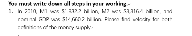 You must write down all steps in your working.
1. In 2010, M1 was $1,832.2 billion, M2 was $8,816.4 billion, and
nominal GDP was $14,660.2 billion. Please find velocity for both
definitions of the money supply.