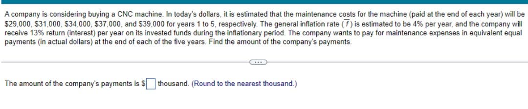 A company is considering buying a CNC machine. In today's dollars, it is estimated that the maintenance costs for the machine (paid at the end of each year) will be
$29,000, $31,000, $34,000, $37,000, and $39,000 for years 1 to 5, respectively. The general inflation rate (7) is estimated to be 4% per year, and the company will
receive 13% return (interest) per year on its invested funds during the inflationary period. The company wants to pay for maintenance expenses in equivalent equal
payments (in actual dollars) at the end of each of the five years. Find the amount of the company's payments.
The amount of the company's payments is $ thousand. (Round to the nearest thousand.)