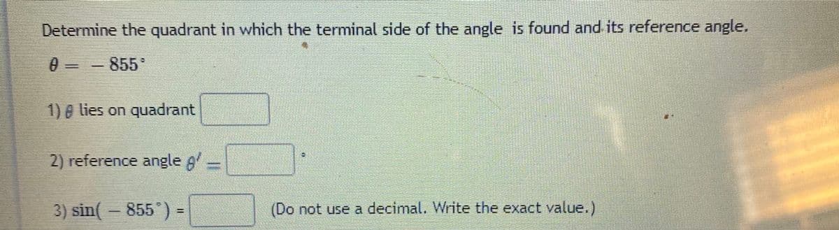 Determine the quadrant in which the terminal side of the angle is found and its reference angle.
0 = - 855
1)0 lies on quadrant
2) reference angle g
3) sin(- 855 ) =
(Do not use a decimal. Write the exact value.)
