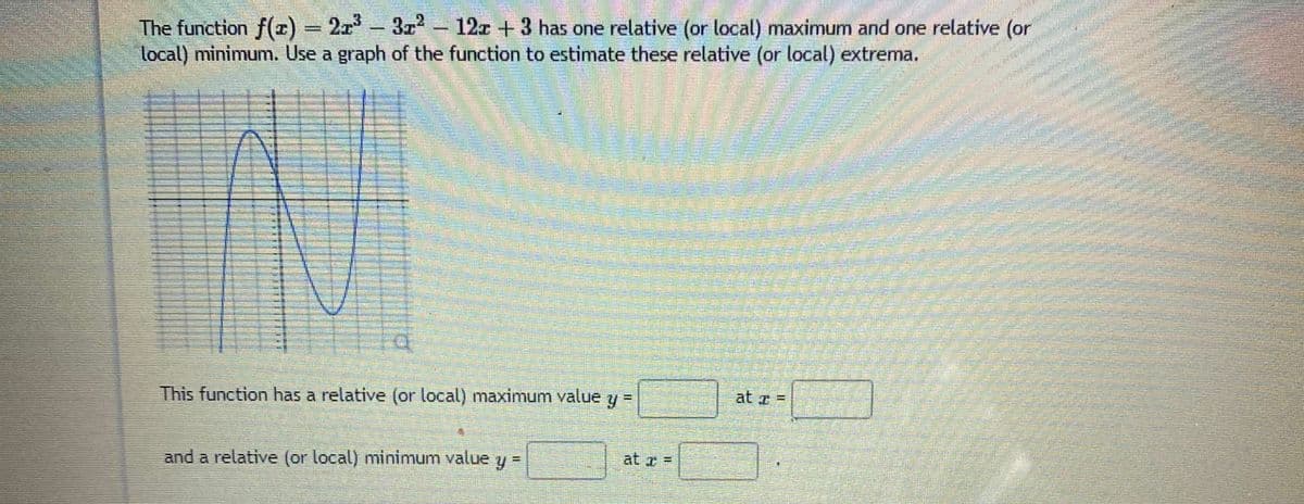 223
3 - 12z +3 has one relative (or local) maximum and one relative (or
The function f(r) = 2x-
local) minimum. Use a graph of the function to estimate these relative (or local) extrema.
This function has a relative (or local) maximum value y =
at z =
and a relative (or local) minimum value y =
at z =
