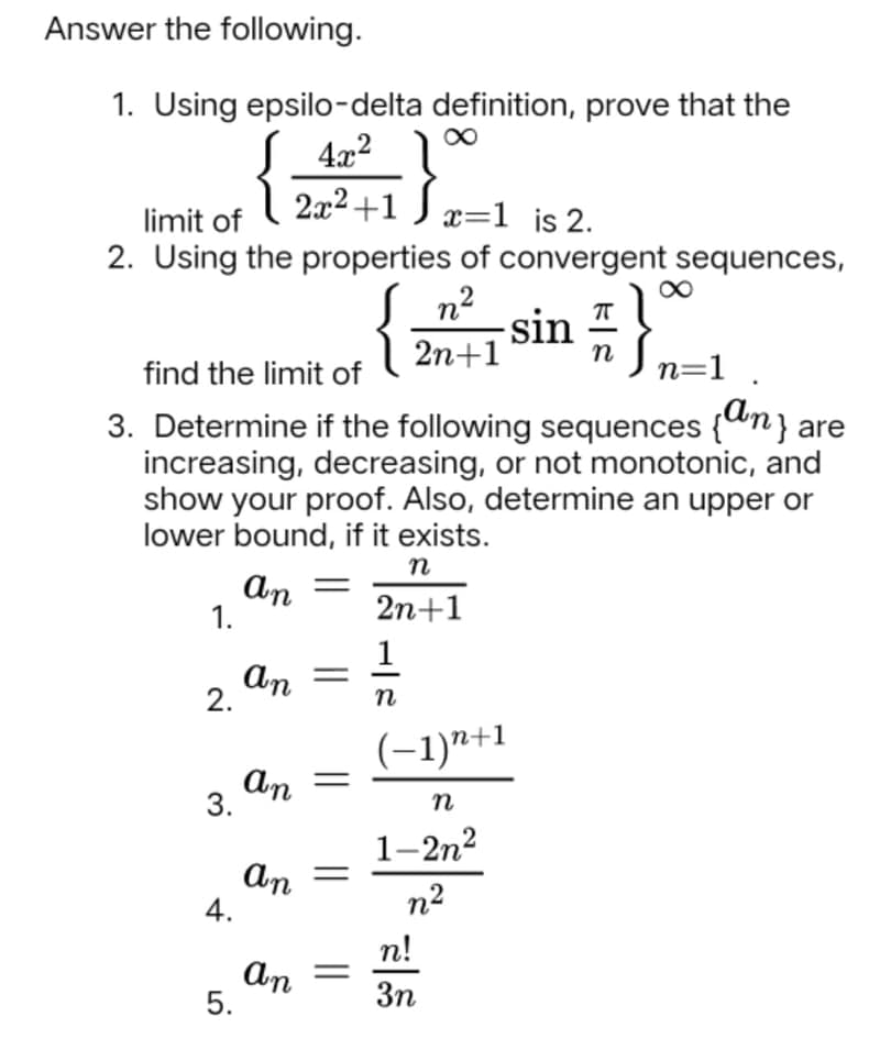 Answer the following.
1. Using epsilo-delta definition, prove that the
4x2
2x2 +1 ) x=1 is 2.
limit of
2. Using the properties of convergent sequences,
S n?
-sin
2n+1
find the limit of
n=1
3. Determine if the following sequences {"n} are
increasing, decreasing, or not monotonic, and
show your proof. Also, determine an upper or
lower bound, if it exists.
An
1.
2n+1
An
2.
п
(-1)"+1
An
3.
1–2n2
an
4.
n2
n!
An
5.
3n
