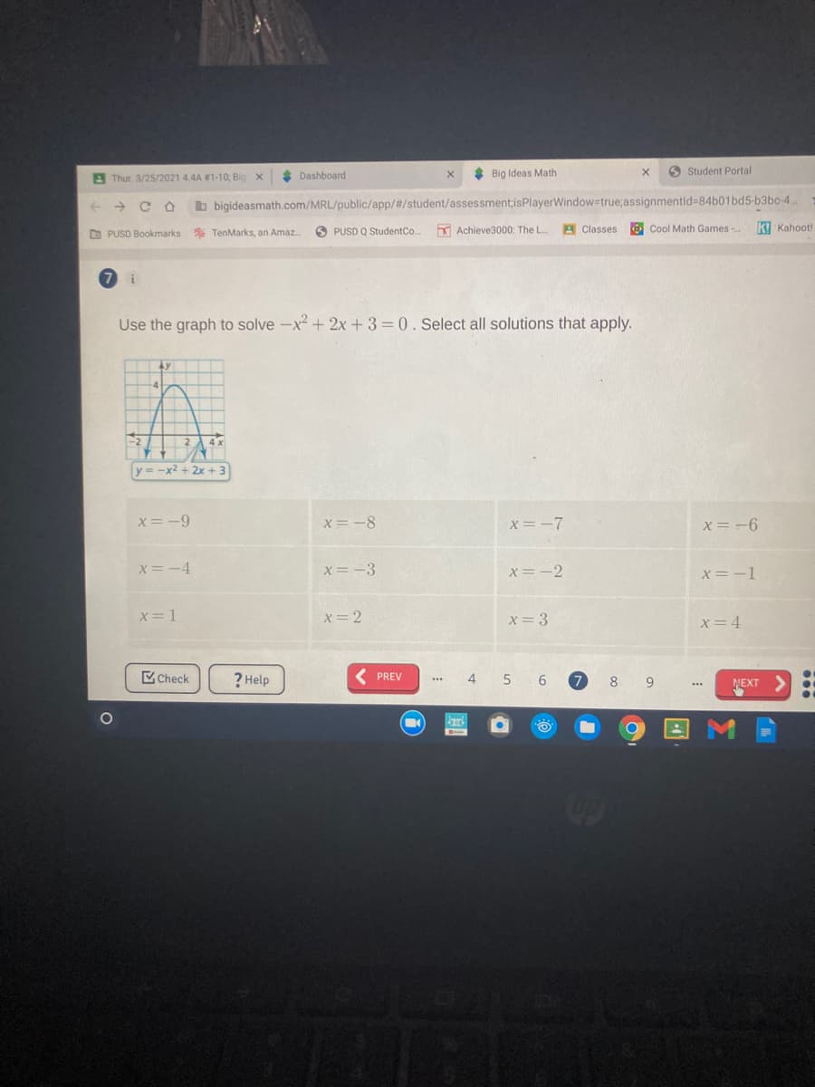 * Dashboard
* Big Ideas Math
O Student Portal
A Thur. 3/25/2021 4.4A #1-10; Big X
->
b bigideasmath.com/MRL/public/app/#/student/assessment;isPlayerWindow=true;assignmentid=84b01bd5-b3bo-4..
O PUSD Bookmarks
% TenMarks, an Amaz.
O PUSD Q StudentCo.
K Achieve3000: The L..
A Classes
O Cool Math Games
K! Kahoot!
Use the graph to solve -x² + 2x+3=0. Select all solutions that apply.
2 4x
y = -x2 + 2x + 3
x= -9
X=-8
x= -7
x=-6
X= -4
x=-3
x= -2
X= -1
x= 1
x= 2
x=3
x= 4
Check
? Help
( PREV
4
6.
9
NEXT
