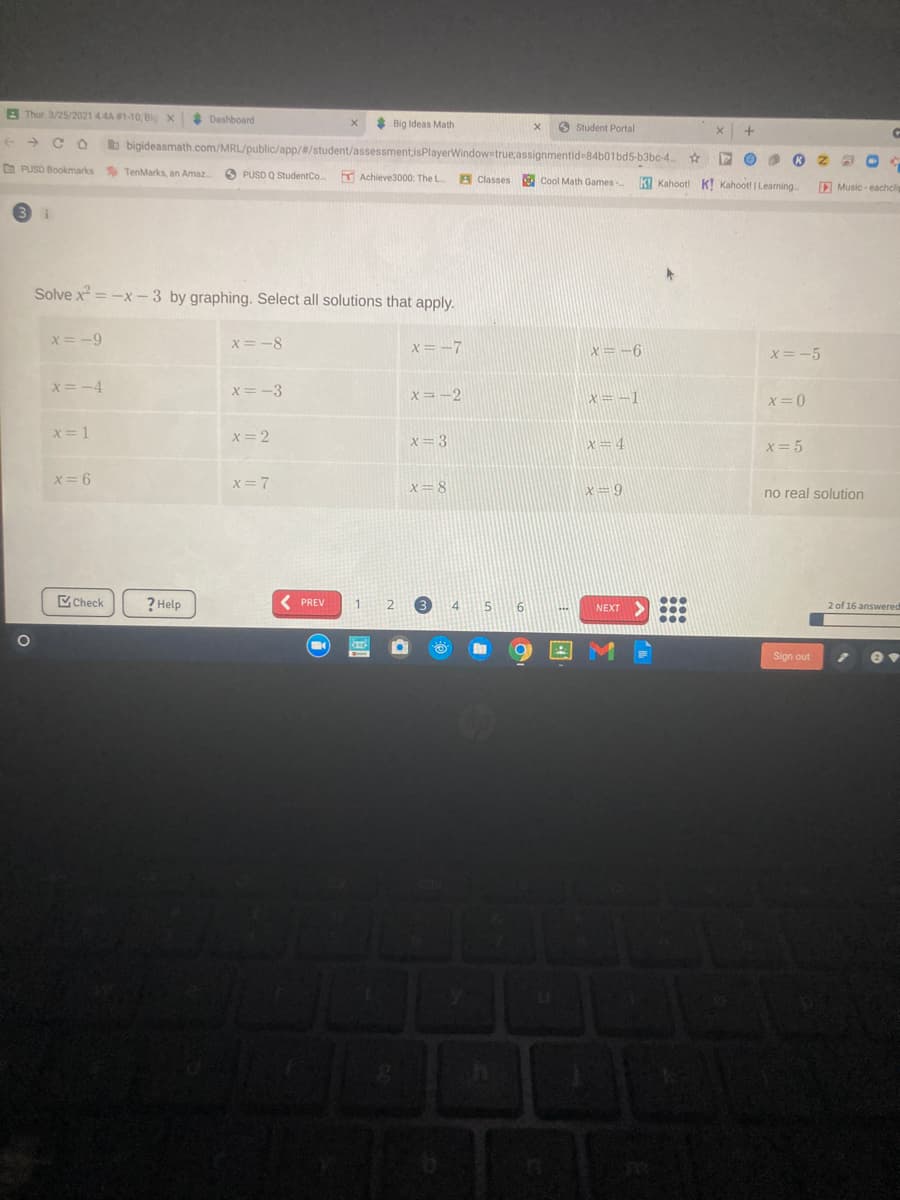 A Thur 3/25/2021 4.4A 1-10, Bio X
* Dashboard
Big Ideas Math
O Student Portal
+ + C O
bigideasmath.com/MRL/public/app/#/student/assessmentisPlayerWindow true;assignmentid-84b01bd5-b3bc-4.
O PUSD Bookmarks TenMarks, an Amaz
O PUSD Q StudentCo. Achieve3000: The L
A Classes
Cool Math Games-
k Kahoot! K! Kahoot! | Learning
D Music eachcli
3 i
Solve x = -x -3 by graphing. Select all solutions that apply.
x= -9
x= -8
x = -7
X= -6
x=-5
x=-4
X=-3
x=-2
x=-1
x=0
x= 1
x= 2
x= 3
x=4
X= 5
x= 6
x=7
X=8
X=9
no real solution
Check
? Help
PREV
1
3.
4.
NEXT>
2 of 16 answered
Sign out
