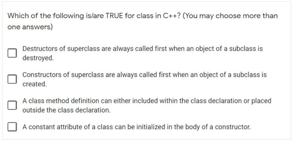 Which of the following is/are TRUE for class in C++? (You may choose more than
one answers)
Destructors of superclass are always called first when an object of a subclass is
destroyed.
Constructors of superclass are always called first when an object of a subclass is
created.
A class method definition can either included within the class declaration or placed
outside the class declaration.
A constant attribute of a class can be initialized in the body of a constructor.
