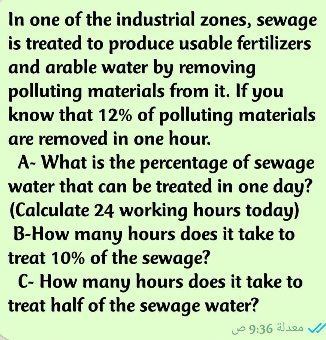 In one of the industrial zones, sewage
is treated to produce usable fertilizers
and arable water by removing
polluting materials from it. If you
know that 12% of polluting materials
are removed in one hour.
A- What is the percentage of sewage
water that can be treated in one day?
(Calculate 24 working hours today)
B-How many hours does it take to
treat 10% of the sewage?
C- How many hours does it take to
treat half of the sewage water?
jo 9:36
