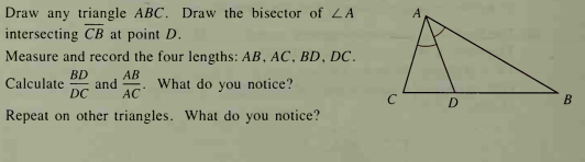 Draw any triangle ABC. Draw the bisector of LA
intersecting CB at point D.
Measure and record the four lengths: AB, AC, BD, DC.
BD
AB
and
DC
Calculate
What do you notice?
АС
C
D.
B
Repeat on other triangles. What do you notice?
