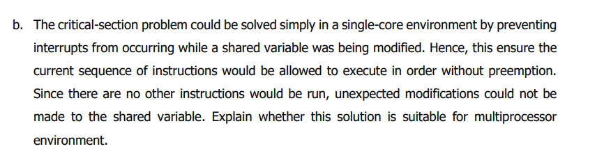 b. The critical-section problem could be solved simply in a single-core environment by preventing
interrupts from occurring while a shared variable was being modified. Hence, this ensure the
current sequence of instructions would be allowed to execute in order without preemption.
Since there are no other instructions would be run, unexpected modifications could not be
made to the shared variable. Explain whether this solution is suitable for multiprocessor
environment.
