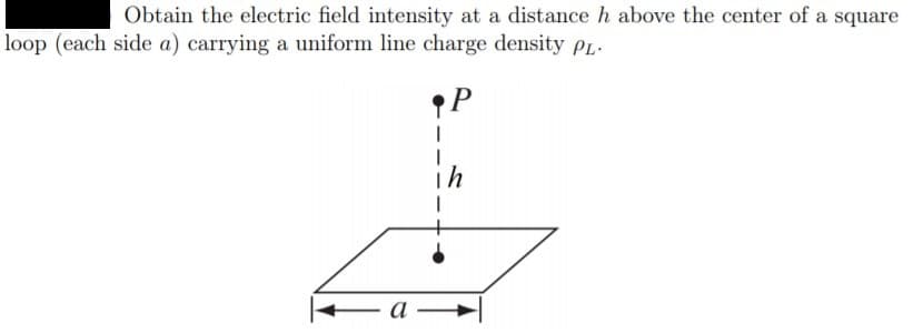 Obtain the electric field intensity at a distance h above the center of a square
loop (each side a) carrying a uniform line charge density PL.
ih
а —
