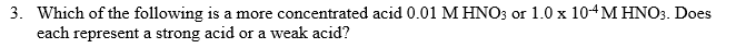 3. Which of the following is a more concentrated acid 0.01 M HNO3 or 1.0 x 104 M HNO3. Does
each represent a strong acid or a weak acid?
