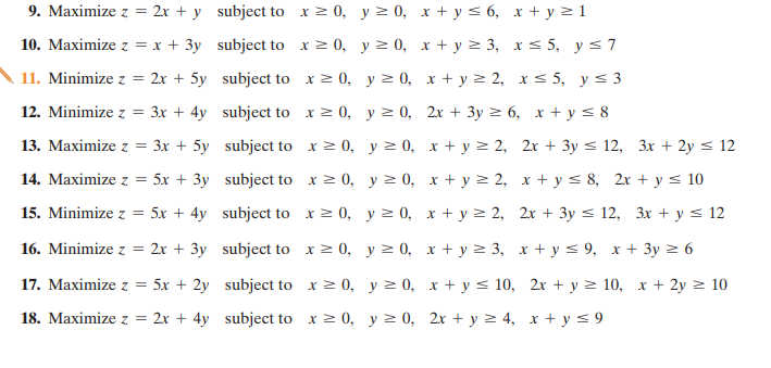 9. Maximize z = 2x + y subject to x= 0, y 2 0, x + y < 6, x + y > 1
10. Maximize z = x + 3y subject to x > 0, y 2 0, x + y > 3, x< 5, y<7
11. Minimize z =
2x + 5y subject to x> 0, y > 0, x + y > 2, x < 5, y < 3
12. Minimize z = 3x + 4y subject to x> 0, y > 0, 2x + 3y > 6, x + y < 8
13. Maximize z = 3x + 5y subject to x > 0, y > 0, x + y > 2, 2x + 3y < 12, 3x + 2y < 12
14. Maximize z = 5x + 3y subject to x> 0, y > 0, x + y > 2, x + y < 8, 2x + y < 10
15. Minimize z = 5x + 4y subject to x> 0, y > 0, x + y > 2, 2x + 3y < 12, 3x + y < 12
16. Minimize z = 2x + 3y subject to x2 0, y 2 0, x + y > 3, x + y < 9, x + 3y > 6
17. Maximize z =
5x + 2y subject to x > 0, y > 0, x + y < 10, 2x + y > 10, x + 2y > 10
18. Maximize z = 2x + 4y subject to x 2 0, y 2 0, 2x + y 2 4, x + y < 9
