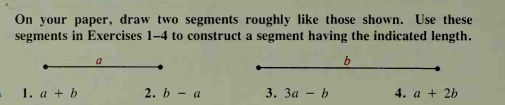 On your paper, draw two segments roughly like those shown. Use these
segments in Exercises 1-4 to construct a segment having the indicated length.
a
1. a + b
2. b - a
3. За - b
4. a + 2b
