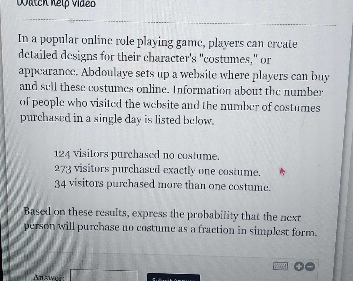nelp video
In a popular online role playing game, players can create
detailed designs for their character's "costumes," or
appearance. Abdoulaye sets up a website where players can buy
and sell these costumes online. Information about the number
of people who visited the website and the number of costumes
purchased in a single day is listed below.
124 visitors purchased no costume.
273 visitors purchased exactly one costume.
34 visitors purchased more than one costume.
Based on these results, express the probability that the next
person will purchase no costume as a fraction in simplest form.
Answer:
Suhmit Ancu
