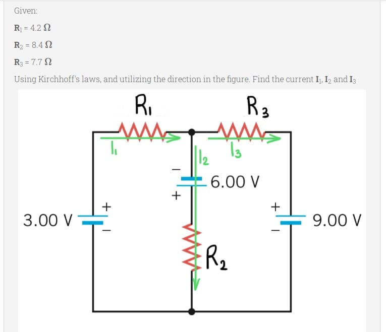 Given:
R = 4.2 N
R2 = 8.4 N
R3 = 7.7 N
Using Kirchhoff's laws, and utilizing the direction in the figure. Find the current I, I, and I3
Ri
R3
6.00 V
+
3.00 V
9.00 V
+
