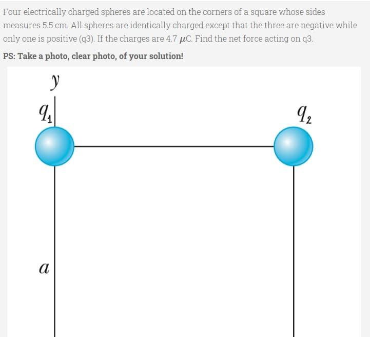 Four electrically charged spheres are located on the corners of a square whose sides
measures 5.5 cm. All spheres are identically charged except that the three are negative while
only one is positive (q3). If the charges are 4.7 µC. Find the net force acting on q3.
PS: Take a photo, clear photo, of your solution!
